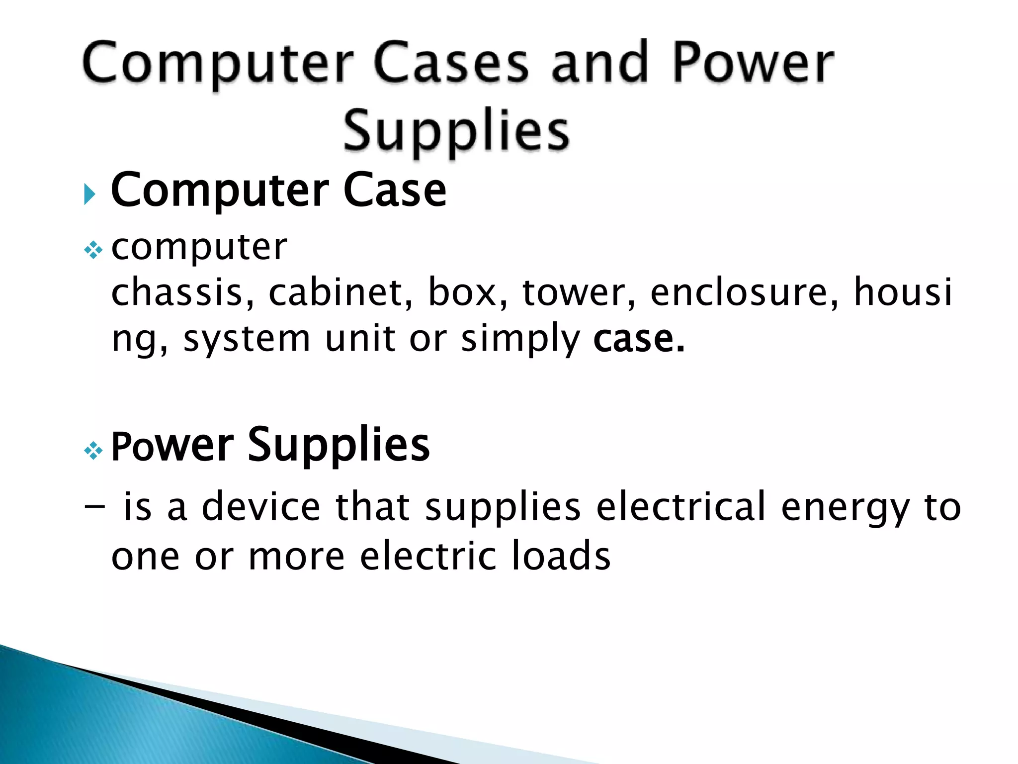    Computer Case
 computer
    chassis, cabinet, box, tower, enclosure, housi
    ng, system unit or simply case.

 Po   wer Supplies
- is a device that supplies electrical energy to
    one or more electric loads
 