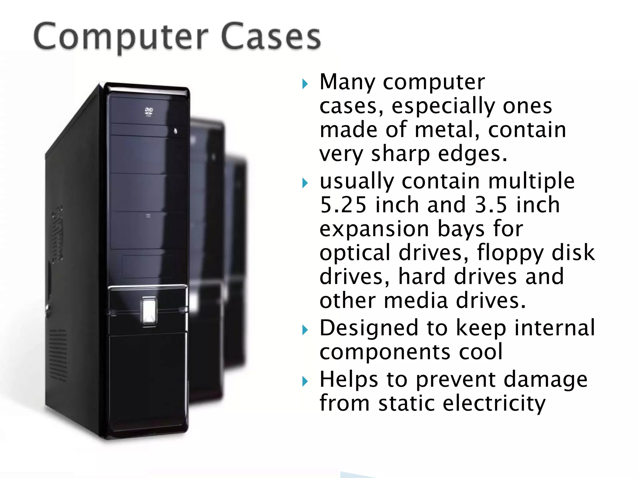    Many computer
    cases, especially ones
    made of metal, contain
    very sharp edges.
   usually contain multiple
    5.25 inch and 3.5 inch
    expansion bays for
    optical drives, floppy disk
    drives, hard drives and
    other media drives.
   Designed to keep internal
    components cool
   Helps to prevent damage
    from static electricity
 