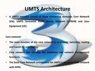 UMTS Architecture
• A UMTS network consist of three interacting domains; Core Network
   (CN), UMTS Terrestrial Radio Access Network (UTRAN) and User
   Equipment (UE).



Core network:

• The main function of the core network is to provide switching, routing
   and transit for user traffic.

• Core network also contains the databases and network management
   functions.

• The basic Core Network architecture for UMTS is based on GSM network
   with GPRS.
 