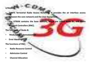 UTRAN:

•   (UMTS Terrestrial Radio Access Network), It provides the air interface access
    between the core network and the User Equipment.

•   The UTRAN contains the base stations, which are called Node Bs, and Radio
    Network Controllers (RNC).

The functions of Node-B:

•   Modulation / Demodulation

•   Error Handing

The functions of RNC:

•    Radio Resource Control

•    Admission Control

•    Channel Allocation
 
