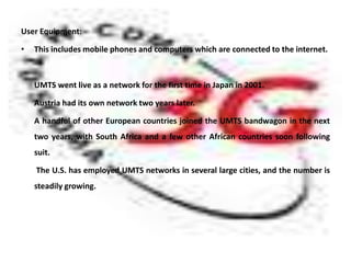 User Equipment:

•   This includes mobile phones and computers which are connected to the internet.



    UMTS went live as a network for the first time in Japan in 2001.

    Austria had its own network two years later.

    A handful of other European countries joined the UMTS bandwagon in the next
    two years, with South Africa and a few other African countries soon following
    suit.

    The U.S. has employed UMTS networks in several large cities, and the number is
    steadily growing.
 