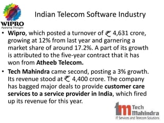 Indian Telecom Software Industry

• Wipro, which posted a turnover of Rs 4,631 crore,
  growing at 12% from last year and garnering a
  market share of around 17.2%. A part of its growth
  is attributed to the five-year contract that it has
  won from Atheeb Telecom.
• Tech Mahindra came second, posting a 3% growth.
  Its revenue stood at Rs 4,400 crore. The company
  has bagged major deals to provide customer care
  services to a service provider in India, which fired
  up its revenue for this year.
 