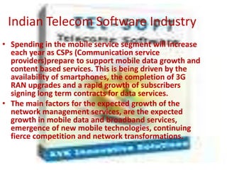 Indian Telecom Software Industry
• Spending in the mobile service segment will increase
  each year as CSPs (Communication service
  providers)prepare to support mobile data growth and
  content based services. This is being driven by the
  availability of smartphones, the completion of 3G
  RAN upgrades and a rapid growth of subscribers
  signing long term contracts for data services.
• The main factors for the expected growth of the
  network management services, are the expected
  growth in mobile data and broadband services,
  emergence of new mobile technologies, continuing
  fierce competition and network transformations.
 