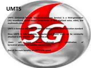 UMTS
UMTS (Universal Mobile Telecommunications Service) is a third-generation
(3G) broadband, packet-based transmission of text, digitized voice, video, and
multimedia data.

UMTS is based on the Global System for Mobile (GSM) communication standard

Once UMTS is fully available, computer and phone users can be constantly
attached to the Internet wherever they are.

 Users      will      have      access      through   a   combination      of
terrestrial wireless and satellite transmissions.

One of the main benefits of UMTS is its speed.
 