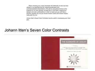 Johann Itten’s Seven Color Contrasts
When choosing your colors remember the attributes of color we have
utilized in our paintings thus far (value/hue/saturation and
contrast/modulation/assimilation). We will be using these blocks as the
subjects for our next painting, so keep this in mind when creating your
designs and color combinations in order to make sure you will have a
dynamic painting. Do not just choose random colors and random stripes,
really plan this out.
Johann Itten’s Seven Color Contrasts may be useful in developing your color
plan.
 
