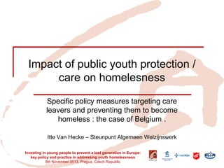 Impact of public youth protection / care on homelesness 
Specific policy measures targeting care leavers and preventing them to become homeless : the case of Belgium . 
Itte Van Hecke – Steunpunt Algemeen Welzijnswerk 
Investing in young people to prevent a lost generation in Europe: key policy and practice in addressing youth homelessness 
8th November 2013, Prague, Czech Republic  