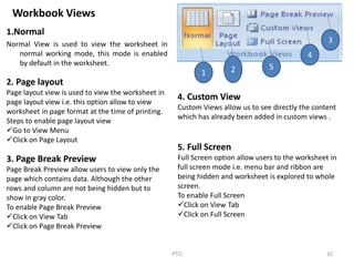 Workbook Views
1.Normal
Normal View is used to view the worksheet in
normal working mode, this mode is enabled
by default in the worksheet.
10PTO
1 2 5
4
3
2. Page layout
Page layout view is used to view the worksheet in
page layout view i.e. this option allow to view
worksheet in page format at the time of printing.
Steps to enable page layout view
Go to View Menu
Click on Page Layout
3. Page Break Preview
Page Break Preview allow users to view only the
page which contains data. Although the other
rows and column are not being hidden but to
show in gray color.
To enable Page Break Preview
Click on View Tab
Click on Page Break Preview
4. Custom View
Custom Views allow us to see directly the content
which has already been added in custom views .
5. Full Screen
Full Screen option allow users to the worksheet in
full screen mode i.e. menu bar and ribbon are
being hidden and worksheet is explored to whole
screen.
To enable Full Screen
Click on View Tab
Click on Full Screen
 