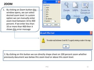 12PTO
1
2
3
1. By clicking on Zoom button this
window opens, we can select
desired zoom level. In custom
option we can manually enter
zoom level between 10 to 400
percent. If we enter less than
10 or more than 400 then it
shows this error massage
2. By clicking on this button we can directly shape sheet on 100 percent zoom whether
previously document was below this zoom level or above this zoom level.
ZOOM
 