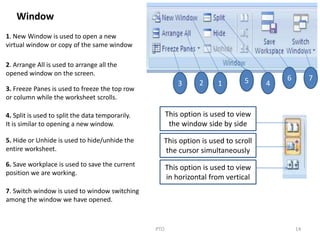 14PTO
3 2 1 5 4
6 7
Window
1. New Window is used to open a new
virtual window or copy of the same window
2. Arrange All is used to arrange all the
opened window on the screen.
3. Freeze Panes is used to freeze the top row
or column while the worksheet scrolls.
4. Split is used to split the data temporarily.
It is similar to opening a new window.
5. Hide or Unhide is used to hide/unhide the
entire worksheet.
6. Save workplace is used to save the current
position we are working.
7. Switch window is used to window switching
among the window we have opened.
This option is used to view
the window side by side
This option is used to scroll
the cursor simultaneously
This option is used to view
in horizontal from vertical
 