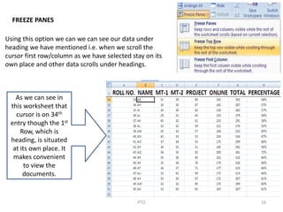 16PTO
FREEZE PANES
Using this option we can we can see our data under
heading we have mentioned i.e. when we scroll the
cursor first row/column as we have selected stay on its
own place and other data scrolls under headings.
As we can see in
this worksheet that
cursor is on 34th
entry though the 1st
Row, which is
heading, is situated
at its own place. It
makes convenient
to view the
documents.
 