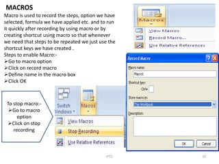 20PTO
MACROS
Macro is used to record the steps, option we have
selected, formula we have applied etc. and to run
it quickly after recording by using macro or by
creating shortcut using macro so that whenever
we need that steps to be repeated we just use the
shortcut keys we have created .
Steps to enable Macro:-
Go to macro option
Click on record macro
Define name in the macro box
Click OK
To stop macro:-
Go to macro
option
Click on stop
recording
 