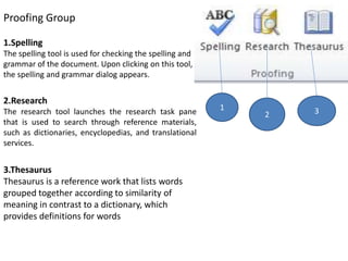 Proofing Group
1.Spelling
The spelling tool is used for checking the spelling and
grammar of the document. Upon clicking on this tool,
the spelling and grammar dialog appears.
2.Research
The research tool launches the research task pane
that is used to search through reference materials,
such as dictionaries, encyclopedias, and translational
services.
3.Thesaurus
Thesaurus is a reference work that lists words
grouped together according to similarity of
meaning in contrast to a dictionary, which
provides definitions for words
1
2 3
 