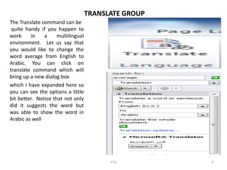 PTO 4
TRANSLATE GROUP
The Translate command can be
quite handy if you happen to
work in a multilingual
environment. Let us say that
you would like to change the
word average from English to
Arabic. You can click on
translate command which will
bring up a new dialog box
which I have expanded here so
you can see the options a little
bit better. Notice that not only
did it suggests the word but
was able to show the word in
Arabic as well
 