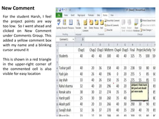 New Comment
For the student Harsh, I feel
the project points are way
too low. So I went ahead and
clicked on New Comment
under Comments Group. This
added a yellow comment box
with my name and a blinking
cursor around it
This is shown in a red triangle
in the upper-right corner of
the commented cell is also
visible for easy location
 