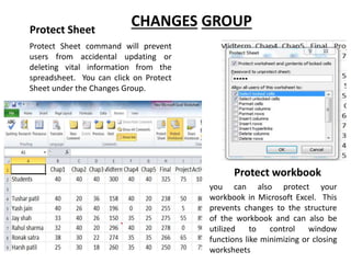 Protect Sheet command will prevent
users from accidental updating or
deleting vital information from the
spreadsheet. You can click on Protect
Sheet under the Changes Group.
CHANGES GROUP
you can also protect your
workbook in Microsoft Excel. This
prevents changes to the structure
of the workbook and can also be
utilized to control window
functions like minimizing or closing
worksheets
Protect Sheet
Protect workbook
 