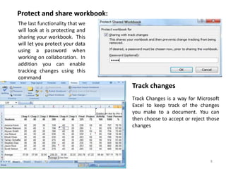 PTO 8
The last functionality that we
will look at is protecting and
sharing your workbook. This
will let you protect your data
using a password when
working on collaboration. In
addition you can enable
tracking changes using this
command
Protect and share workbook:
Track changes
Track Changes is a way for Microsoft
Excel to keep track of the changes
you make to a document. You can
then choose to accept or reject those
changes
 