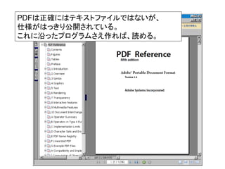 PDFは正確にはテキストファイルではないが、
仕様がはっきり公開されている。
これに沿ったプログラムさえ作れば、読める。
 