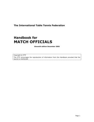 The International Table Tennis Federation




Handbook for
MATCH OFFICIALS
                           Eleventh edition December 2005




Copyright © ITTF
The ITTF encourages the reproduction of information from this Handbook provided that the
source is mentioned.




                                                                                 Page 1
 