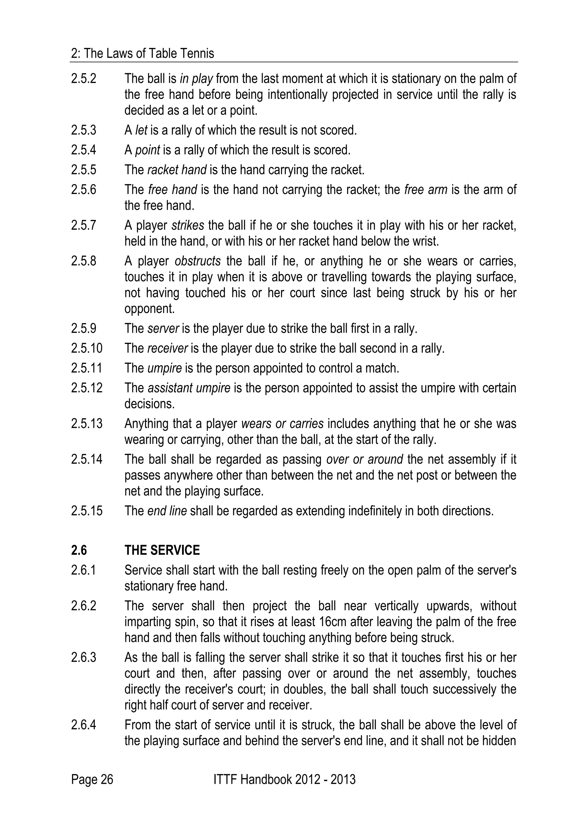 2: The Laws of Table Tennis
Page 26 ITTF Handbook 2012 - 2013
2.5.2 The ball is in play from the last moment at which it is stationary on the palm of
the free hand before being intentionally projected in service until the rally is
decided as a let or a point.
2.5.3 A let is a rally of which the result is not scored.
2.5.4 A point is a rally of which the result is scored.
2.5.5 The racket hand is the hand carrying the racket.
2.5.6 The free hand is the hand not carrying the racket; the free arm is the arm of
the free hand.
2.5.7 A player strikes the ball if he or she touches it in play with his or her racket,
held in the hand, or with his or her racket hand below the wrist.
2.5.8 A player obstructs the ball if he, or anything he or she wears or carries,
touches it in play when it is above or travelling towards the playing surface,
not having touched his or her court since last being struck by his or her
opponent.
2.5.9 The server is the player due to strike the ball first in a rally.
2.5.10 The receiver is the player due to strike the ball second in a rally.
2.5.11 The umpire is the person appointed to control a match.
2.5.12 The assistant umpire is the person appointed to assist the umpire with certain
decisions.
2.5.13 Anything that a player wears or carries includes anything that he or she was
wearing or carrying, other than the ball, at the start of the rally.
2.5.14 The ball shall be regarded as passing over or around the net assembly if it
passes anywhere other than between the net and the net post or between the
net and the playing surface.
2.5.15 The end line shall be regarded as extending indefinitely in both directions.
2.6 THE SERVICE
2.6.1 Service shall start with the ball resting freely on the open palm of the server's
stationary free hand.
2.6.2 The server shall then project the ball near vertically upwards, without
imparting spin, so that it rises at least 16cm after leaving the palm of the free
hand and then falls without touching anything before being struck.
2.6.3 As the ball is falling the server shall strike it so that it touches first his or her
court and then, after passing over or around the net assembly, touches
directly the receiver's court; in doubles, the ball shall touch successively the
right half court of server and receiver.
2.6.4 From the start of service until it is struck, the ball shall be above the level of
the playing surface and behind the server's end line, and it shall not be hidden
 