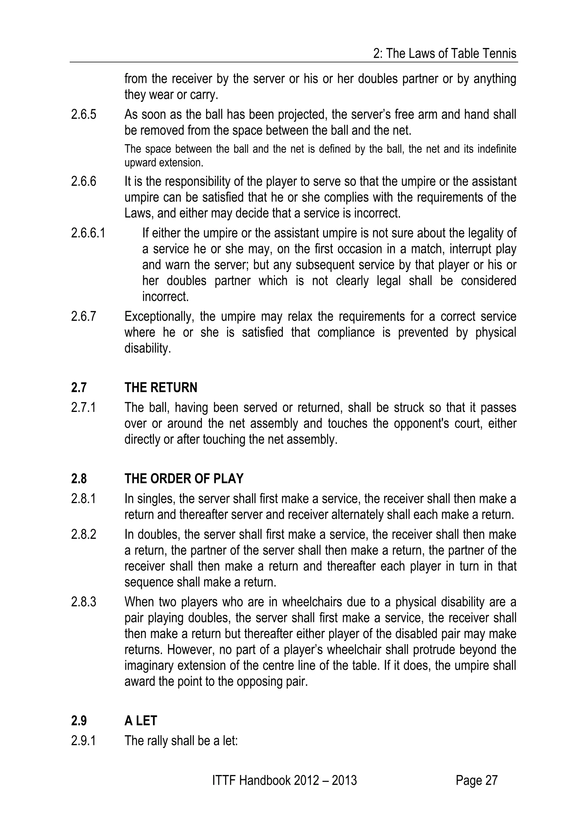 2: The Laws of Table Tennis
ITTF Handbook 2012 – 2013 Page 27
from the receiver by the server or his or her doubles partner or by anything
they wear or carry.
2.6.5 As soon as the ball has been projected, the server’s free arm and hand shall
be removed from the space between the ball and the net.
The space between the ball and the net is defined by the ball, the net and its indefinite
upward extension.
2.6.6 It is the responsibility of the player to serve so that the umpire or the assistant
umpire can be satisfied that he or she complies with the requirements of the
Laws, and either may decide that a service is incorrect.
2.6.6.1 If either the umpire or the assistant umpire is not sure about the legality of
a service he or she may, on the first occasion in a match, interrupt play
and warn the server; but any subsequent service by that player or his or
her doubles partner which is not clearly legal shall be considered
incorrect.
2.6.7 Exceptionally, the umpire may relax the requirements for a correct service
where he or she is satisfied that compliance is prevented by physical
disability.
2.7 THE RETURN
2.7.1 The ball, having been served or returned, shall be struck so that it passes
over or around the net assembly and touches the opponent's court, either
directly or after touching the net assembly.
2.8 THE ORDER OF PLAY
2.8.1 In singles, the server shall first make a service, the receiver shall then make a
return and thereafter server and receiver alternately shall each make a return.
2.8.2 In doubles, the server shall first make a service, the receiver shall then make
a return, the partner of the server shall then make a return, the partner of the
receiver shall then make a return and thereafter each player in turn in that
sequence shall make a return.
2.8.3 When two players who are in wheelchairs due to a physical disability are a
pair playing doubles, the server shall first make a service, the receiver shall
then make a return but thereafter either player of the disabled pair may make
returns. However, no part of a player’s wheelchair shall protrude beyond the
imaginary extension of the centre line of the table. If it does, the umpire shall
award the point to the opposing pair.
2.9 A LET
2.9.1 The rally shall be a let:
 