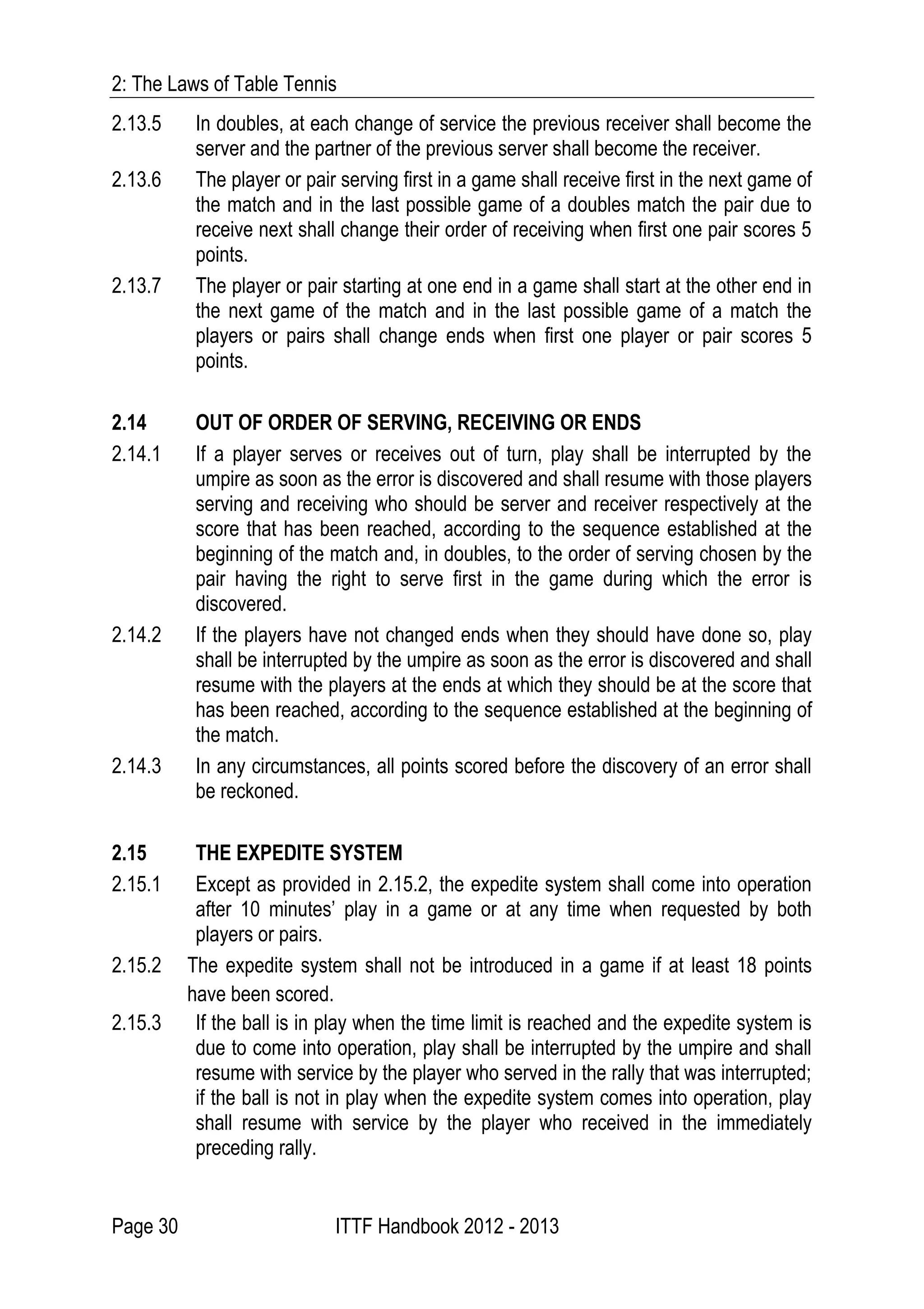2: The Laws of Table Tennis
Page 30 ITTF Handbook 2012 - 2013
2.13.5 In doubles, at each change of service the previous receiver shall become the
server and the partner of the previous server shall become the receiver.
2.13.6 The player or pair serving first in a game shall receive first in the next game of
the match and in the last possible game of a doubles match the pair due to
receive next shall change their order of receiving when first one pair scores 5
points.
2.13.7 The player or pair starting at one end in a game shall start at the other end in
the next game of the match and in the last possible game of a match the
players or pairs shall change ends when first one player or pair scores 5
points.
2.14 OUT OF ORDER OF SERVING, RECEIVING OR ENDS
2.14.1 If a player serves or receives out of turn, play shall be interrupted by the
umpire as soon as the error is discovered and shall resume with those players
serving and receiving who should be server and receiver respectively at the
score that has been reached, according to the sequence established at the
beginning of the match and, in doubles, to the order of serving chosen by the
pair having the right to serve first in the game during which the error is
discovered.
2.14.2 If the players have not changed ends when they should have done so, play
shall be interrupted by the umpire as soon as the error is discovered and shall
resume with the players at the ends at which they should be at the score that
has been reached, according to the sequence established at the beginning of
the match.
2.14.3 In any circumstances, all points scored before the discovery of an error shall
be reckoned.
2.15 THE EXPEDITE SYSTEM
2.15.1 Except as provided in 2.15.2, the expedite system shall come into operation
after 10 minutes’ play in a game or at any time when requested by both
players or pairs.
2.15.2 The expedite system shall not be introduced in a game if at least 18 points
have been scored.
2.15.3 If the ball is in play when the time limit is reached and the expedite system is
due to come into operation, play shall be interrupted by the umpire and shall
resume with service by the player who served in the rally that was interrupted;
if the ball is not in play when the expedite system comes into operation, play
shall resume with service by the player who received in the immediately
preceding rally.
 