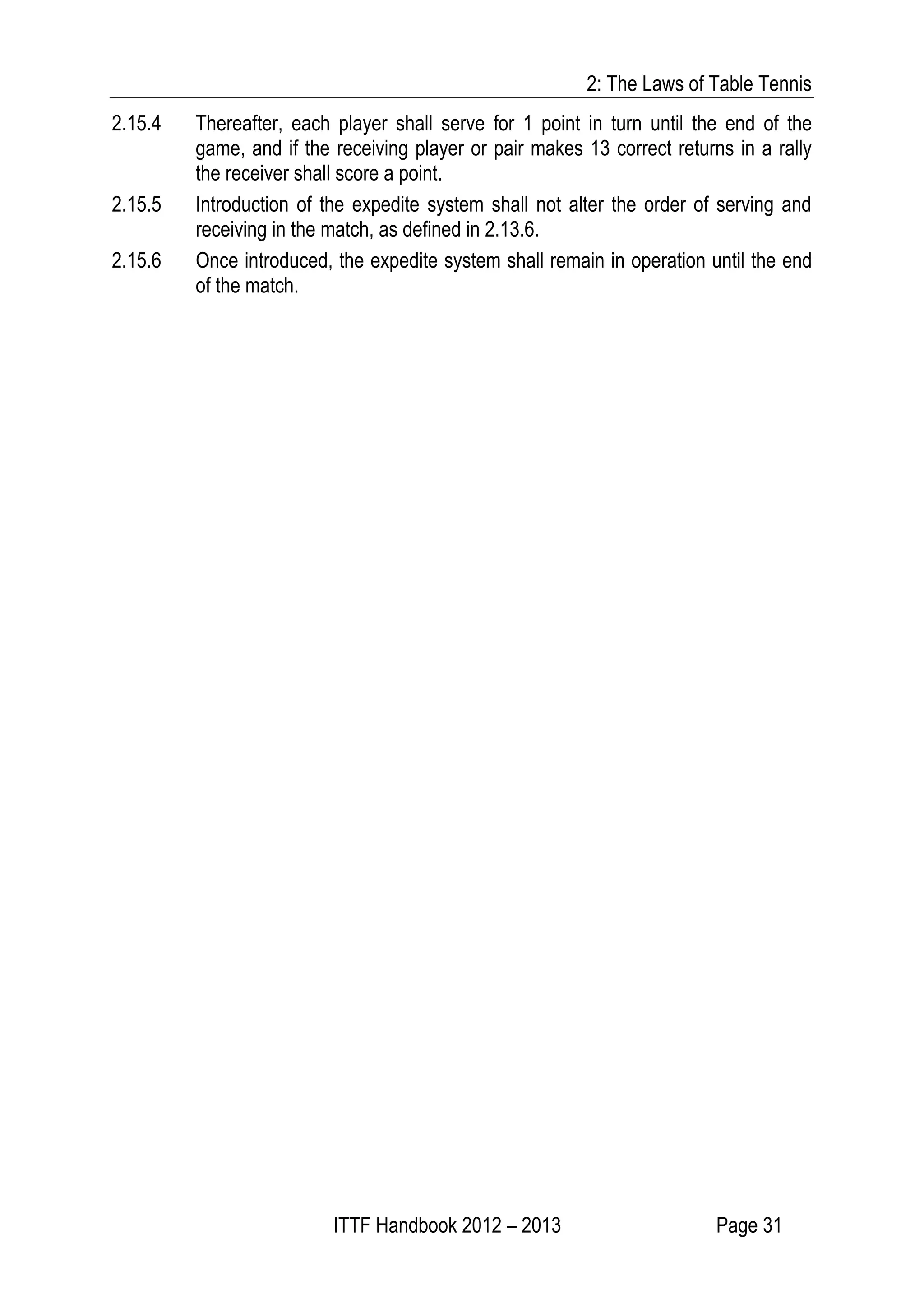 2: The Laws of Table Tennis
ITTF Handbook 2012 – 2013 Page 31
2.15.4 Thereafter, each player shall serve for 1 point in turn until the end of the
game, and if the receiving player or pair makes 13 correct returns in a rally
the receiver shall score a point.
2.15.5 Introduction of the expedite system shall not alter the order of serving and
receiving in the match, as defined in 2.13.6.
2.15.6 Once introduced, the expedite system shall remain in operation until the end
of the match.
 