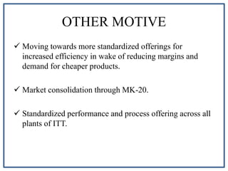 OTHER MOTIVE
 Moving towards more standardized offerings for
increased efficiency in wake of reducing margins and
demand for cheaper products.
 Market consolidation through MK-20.
 Standardized performance and process offering across all
plants of ITT.
 