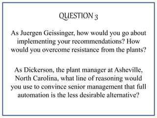 QUESTION 3
As Juergen Geissinger, how would you go about
implementing your recommendations? How
would you overcome resistance from the plants?
As Dickerson, the plant manager at Asheville,
North Carolina, what line of reasoning would
you use to convince senior management that full
automation is the less desirable alternative?
 