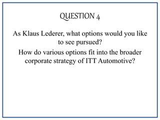QUESTION 4
As Klaus Lederer, what options would you like
to see pursued?
How do various options fit into the broader
corporate strategy of ITT Automotive?
 