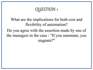QUESTION 1
What are the implications for both cost and
flexibility of automation?
Do you agree with the assertion made by one of
the managers in the case : "If you automate, you
stagnate?"
 