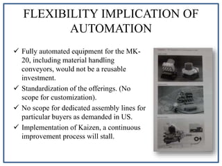 FLEXIBILITY IMPLICATION OF
AUTOMATION
 Fully automated equipment for the MK-
20, including material handling
conveyors, would not be a reusable
investment.
 Standardization of the offerings. (No
scope for customization).
 No scope for dedicated assembly lines for
particular buyers as demanded in US.
 Implementation of Kaizen, a continuous
improvement process will stall.
 