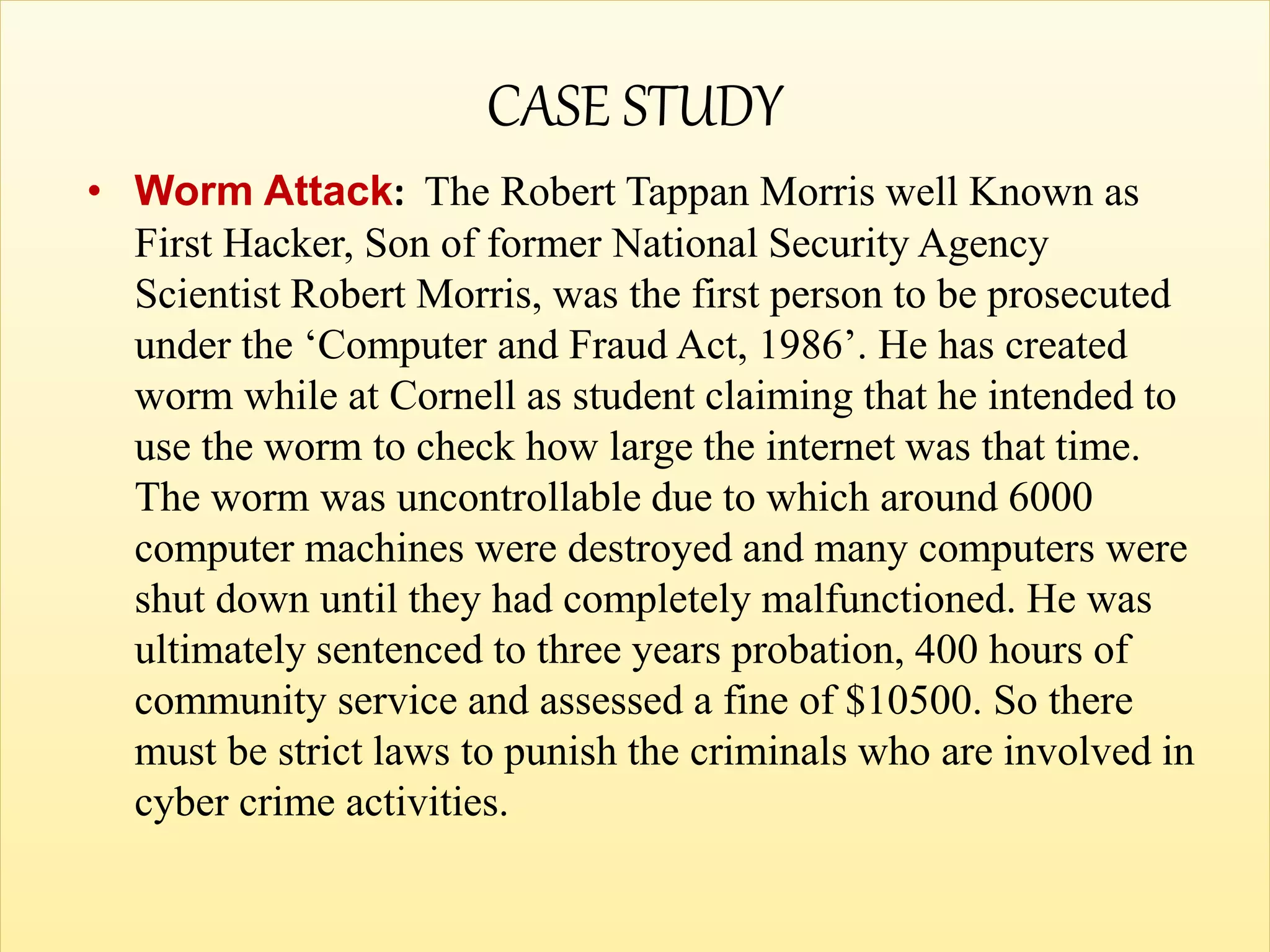 CASE STUDY
• Worm Attack: The Robert Tappan Morris well Known as
First Hacker, Son of former National Security Agency
Scientist Robert Morris, was the first person to be prosecuted
under the ‘Computer and Fraud Act, 1986’. He has created
worm while at Cornell as student claiming that he intended to
use the worm to check how large the internet was that time.
The worm was uncontrollable due to which around 6000
computer machines were destroyed and many computers were
shut down until they had completely malfunctioned. He was
ultimately sentenced to three years probation, 400 hours of
community service and assessed a fine of $10500. So there
must be strict laws to punish the criminals who are involved in
cyber crime activities.
 