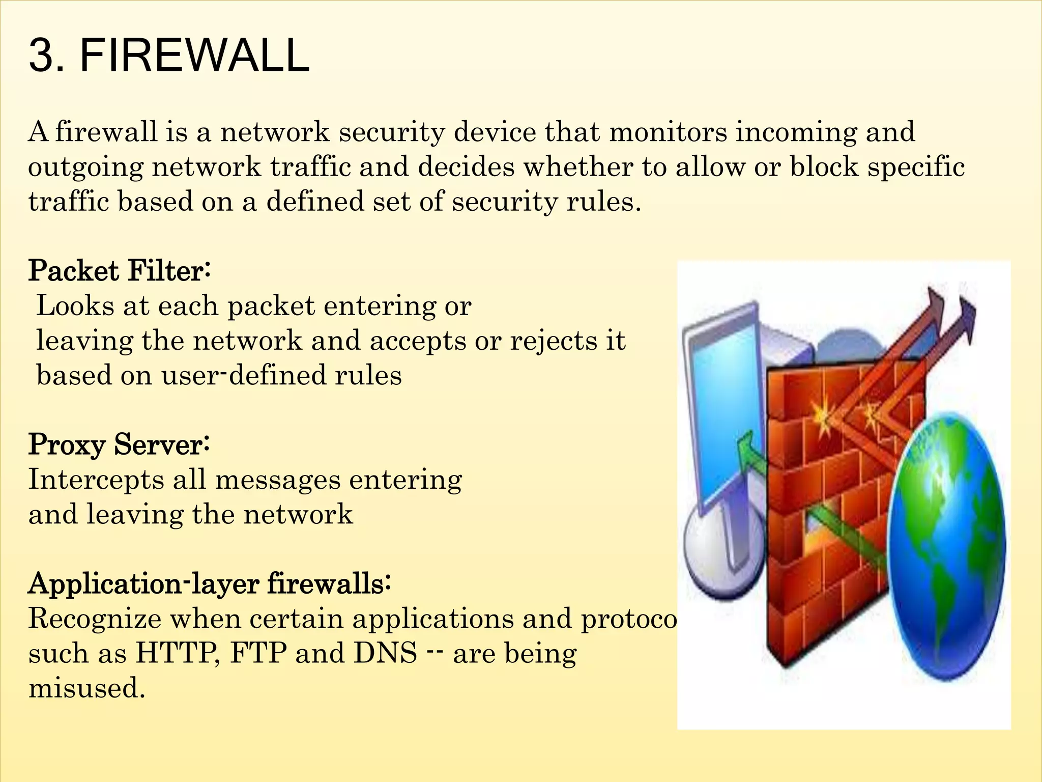 3. FIREWALL
A firewall is a network security device that monitors incoming and
outgoing network traffic and decides whether to allow or block specific
traffic based on a defined set of security rules.
Packet Filter:
Looks at each packet entering or
leaving the network and accepts or rejects it
based on user-defined rules
Proxy Server:
Intercepts all messages entering
and leaving the network
Application-layer firewalls:
Recognize when certain applications and protocols
such as HTTP, FTP and DNS -- are being
misused.
 