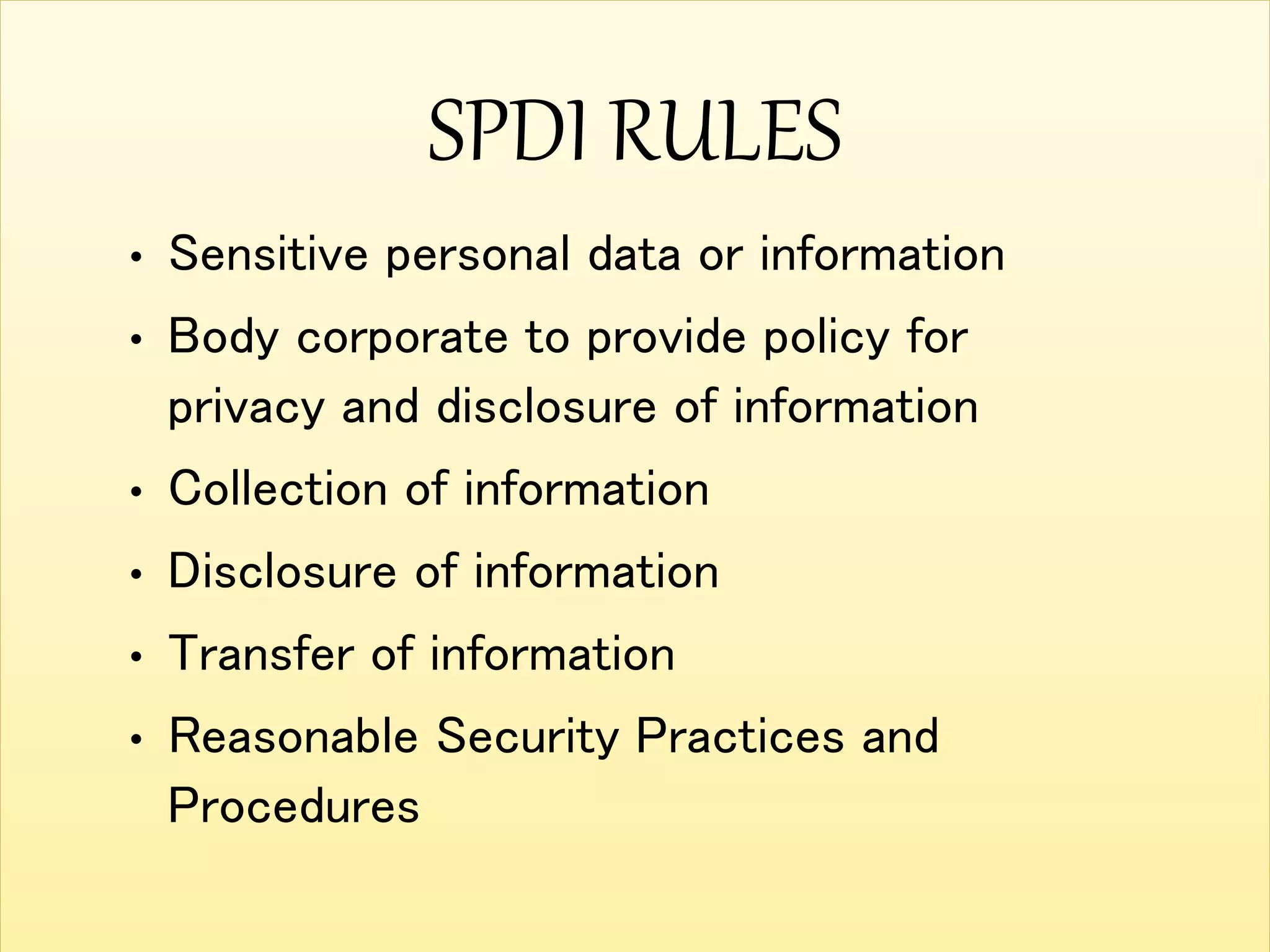 SPDI RULES
• Sensitive personal data or information
• Body corporate to provide policy for
privacy and disclosure of information
• Collection of information
• Disclosure of information
• Transfer of information
• Reasonable Security Practices and
Procedures
 