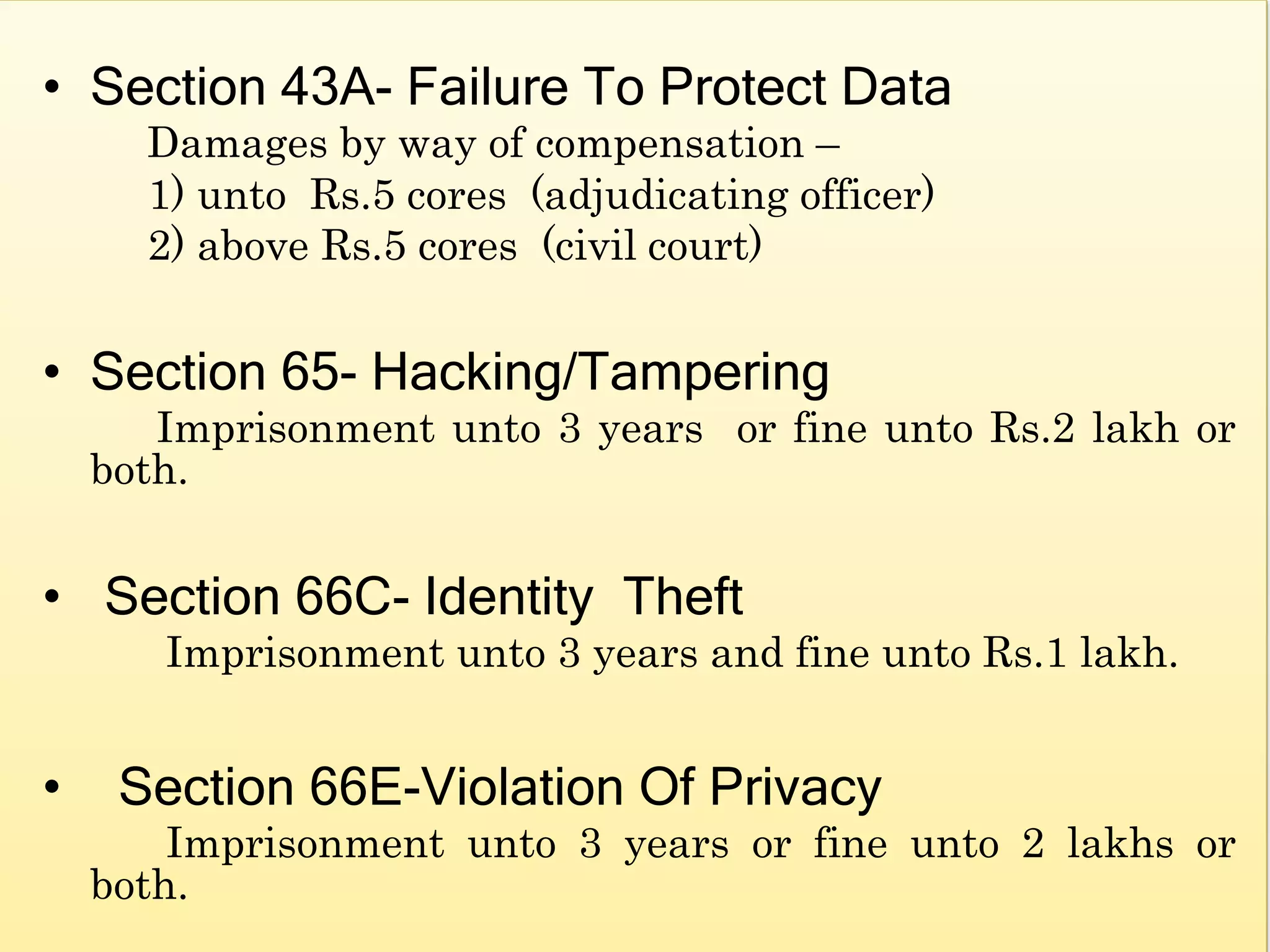 • Section 43A- Failure To Protect Data
Damages by way of compensation –
1) unto Rs.5 cores (adjudicating officer)
2) above Rs.5 cores (civil court)
• Section 65- Hacking/Tampering
Imprisonment unto 3 years or fine unto Rs.2 lakh or
both.
• Section 66C- Identity Theft
Imprisonment unto 3 years and fine unto Rs.1 lakh.
• Section 66E-Violation Of Privacy
Imprisonment unto 3 years or fine unto 2 lakhs or
both.
 