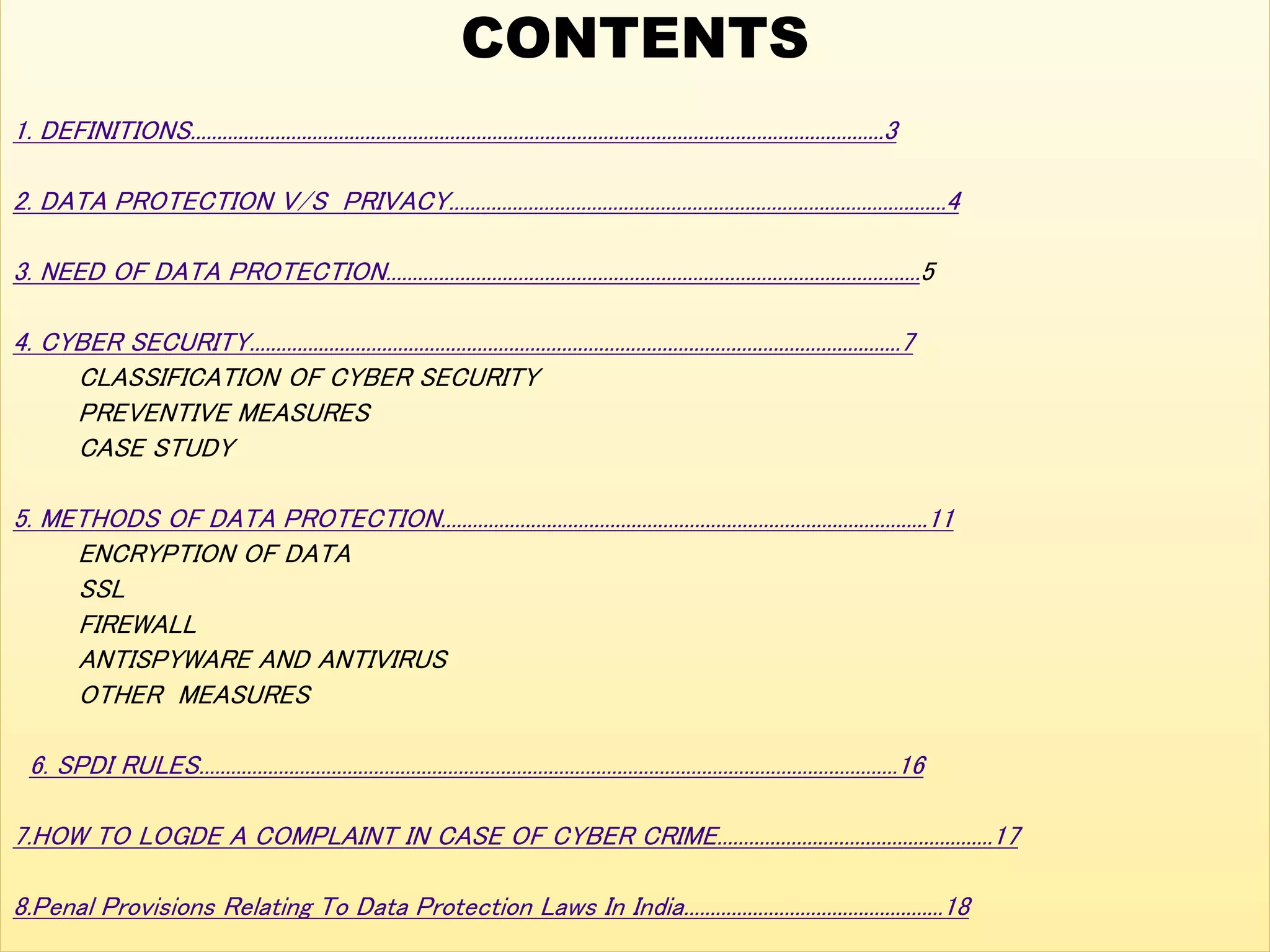 CONTENTS
1. DEFINITIONS...................................................................................................................................3
2. DATA PROTECTION V/S PRIVACY..............................................................................................4
3. NEED OF DATA PROTECTION.....................................................................................................5
4. CYBER SECURITY...........................................................................................................................7
CLASSIFICATION OF CYBER SECURITY
PREVENTIVE MEASURES
CASE STUDY
5. METHODS OF DATA PROTECTION............................................................................................11
ENCRYPTION OF DATA
SSL
FIREWALL
ANTISPYWARE AND ANTIVIRUS
OTHER MEASURES
6. SPDI RULES....................................................................................................................................16
7.HOW TO LOGDE A COMPLAINT IN CASE OF CYBER CRIME....................................................17
8.Penal Provisions Relating To Data Protection Laws In India.................................................18
 