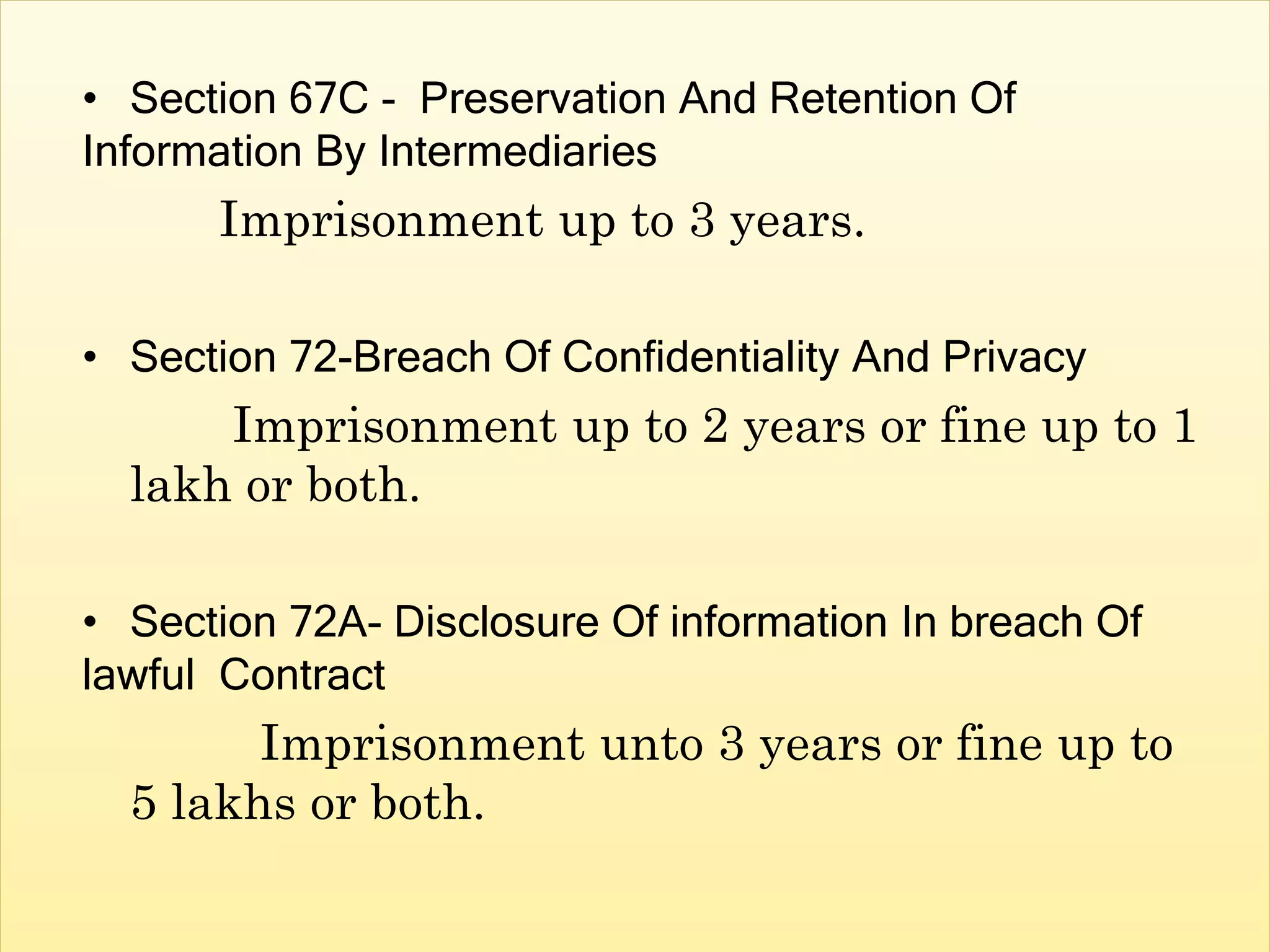 • Section 67C - Preservation And Retention Of
Information By Intermediaries
Imprisonment up to 3 years.
• Section 72-Breach Of Confidentiality And Privacy
Imprisonment up to 2 years or fine up to 1
lakh or both.
• Section 72A- Disclosure Of information In breach Of
lawful Contract
Imprisonment unto 3 years or fine up to
5 lakhs or both.
 