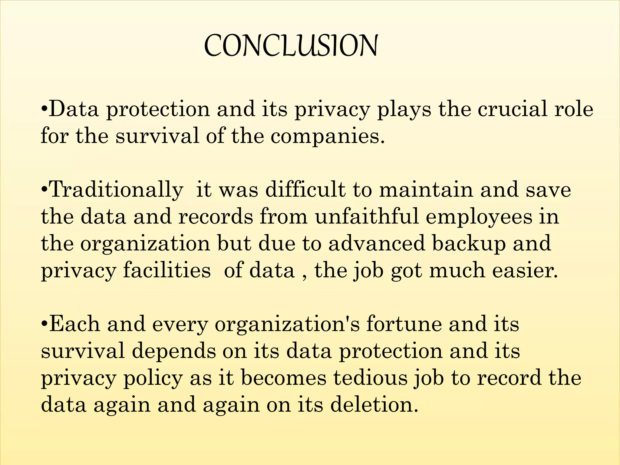•Data protection and its privacy plays the crucial role
for the survival of the companies.
•Traditionally it was difficult to maintain and save
the data and records from unfaithful employees in
the organization but due to advanced backup and
privacy facilities of data , the job got much easier.
•Each and every organization's fortune and its
survival depends on its data protection and its
privacy policy as it becomes tedious job to record the
data again and again on its deletion.
CONCLUSION
 