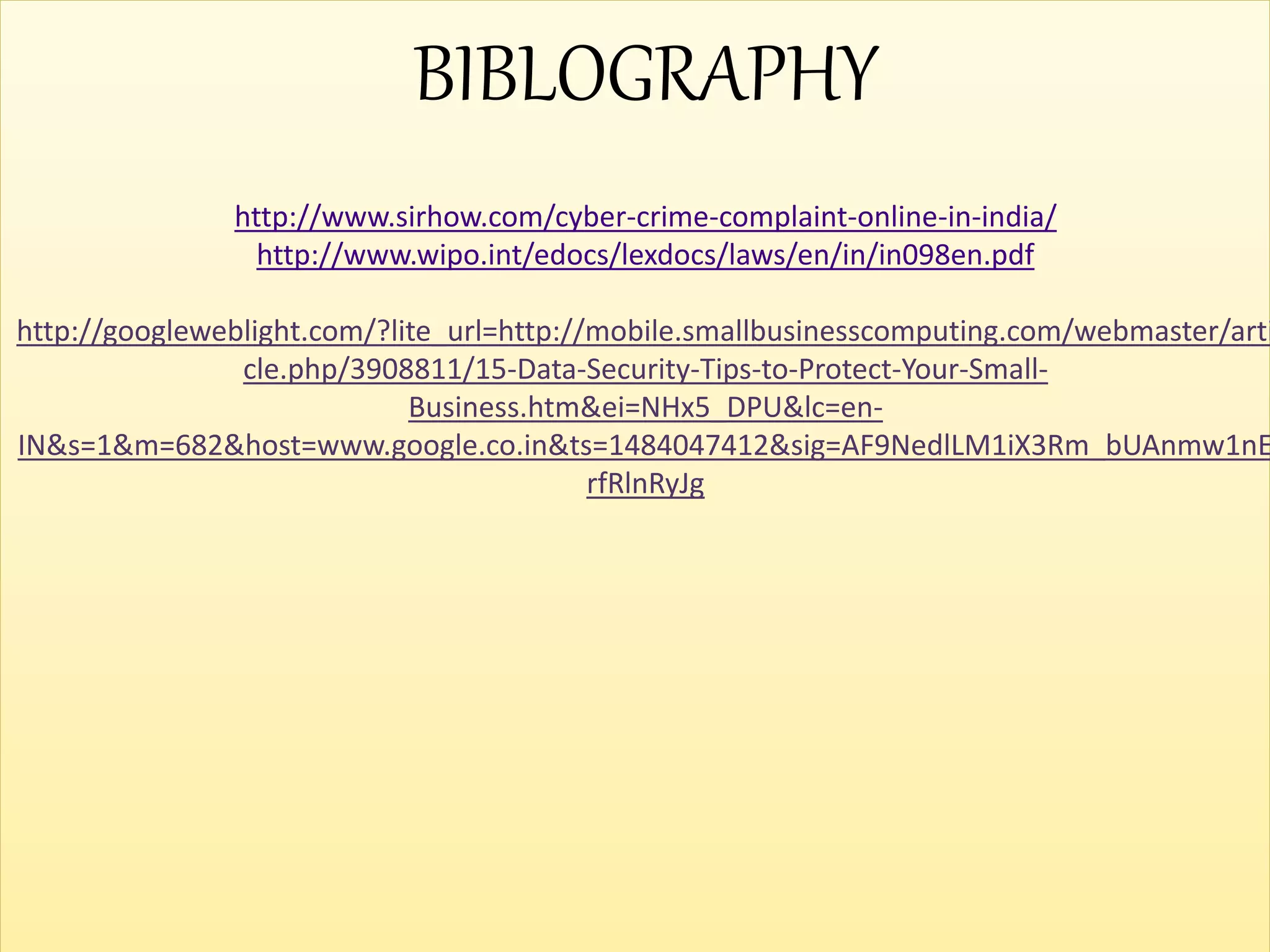 BIBLOGRAPHY
http://www.sirhow.com/cyber-crime-complaint-online-in-india/
http://www.wipo.int/edocs/lexdocs/laws/en/in/in098en.pdf
http://googleweblight.com/?lite_url=http://mobile.smallbusinesscomputing.com/webmaster/arti
cle.php/3908811/15-Data-Security-Tips-to-Protect-Your-Small-
Business.htm&ei=NHx5_DPU&lc=en-
IN&s=1&m=682&host=www.google.co.in&ts=1484047412&sig=AF9NedlLM1iX3Rm_bUAnmw1nE
rfRlnRyJg
 