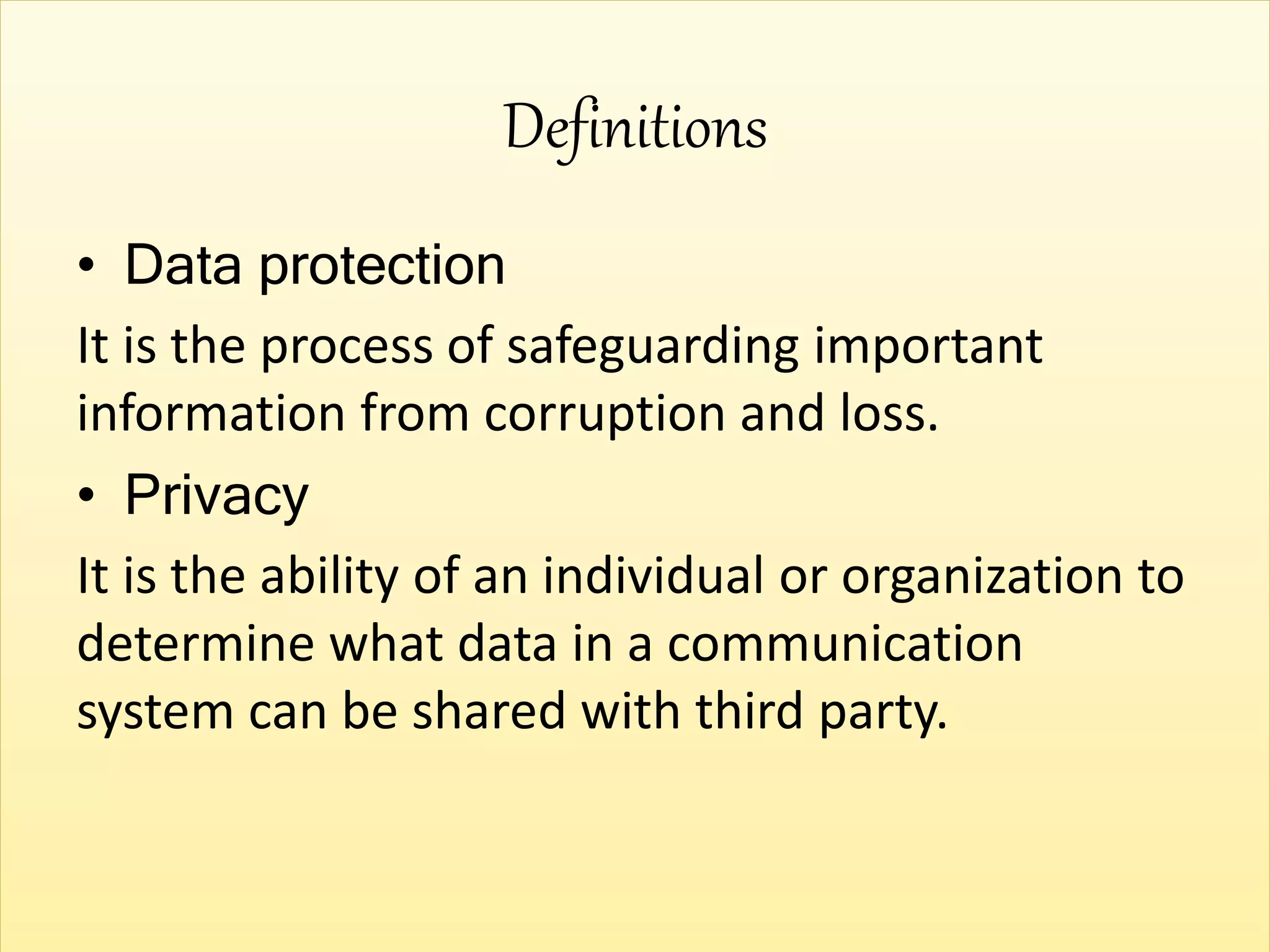 Definitions
• Data protection
It is the process of safeguarding important
information from corruption and loss.
• Privacy
It is the ability of an individual or organization to
determine what data in a communication
system can be shared with third party.
 