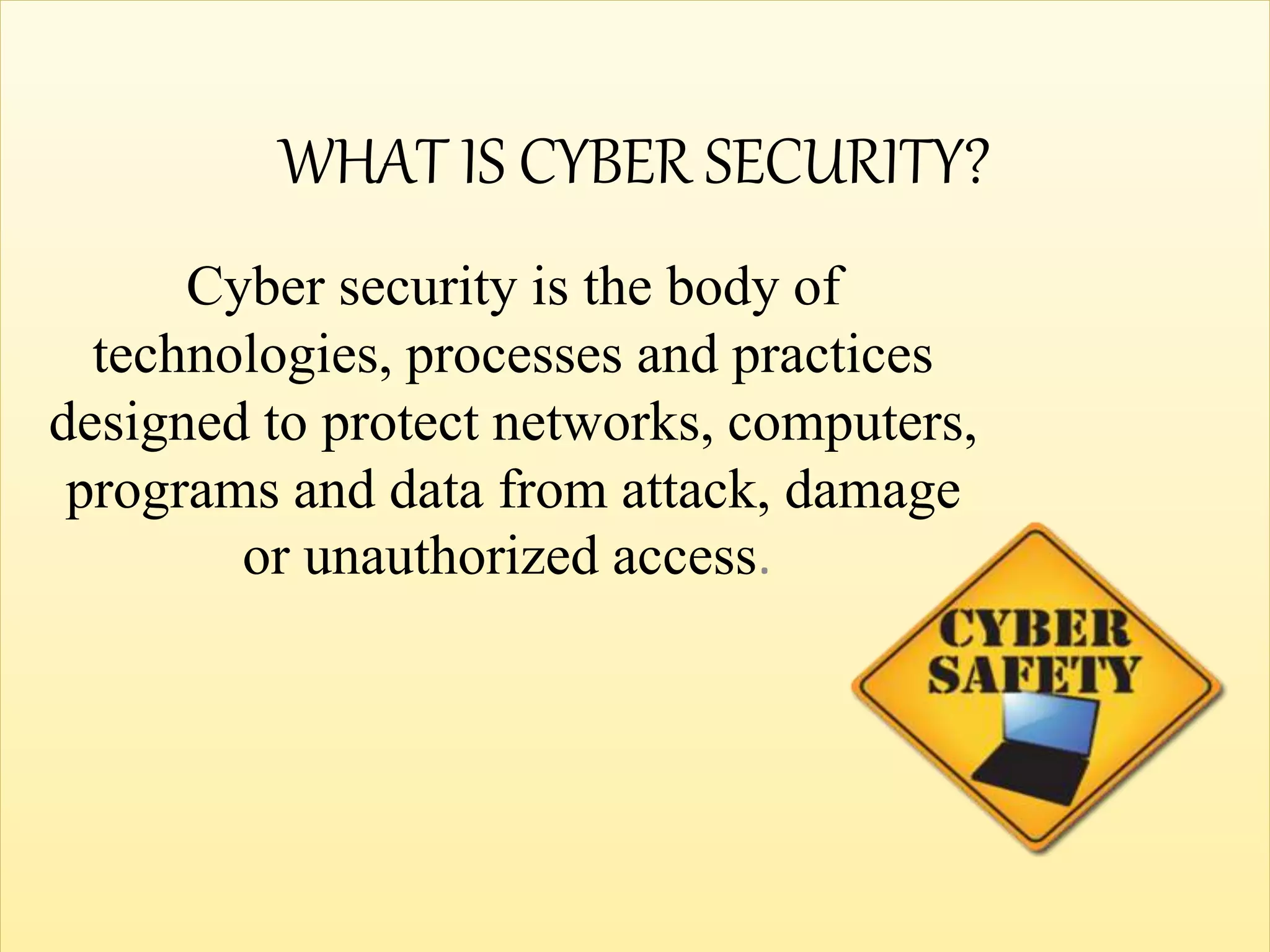 WHAT IS CYBER SECURITY?
Cyber security is the body of
technologies, processes and practices
designed to protect networks, computers,
programs and data from attack, damage
or unauthorized access.
 