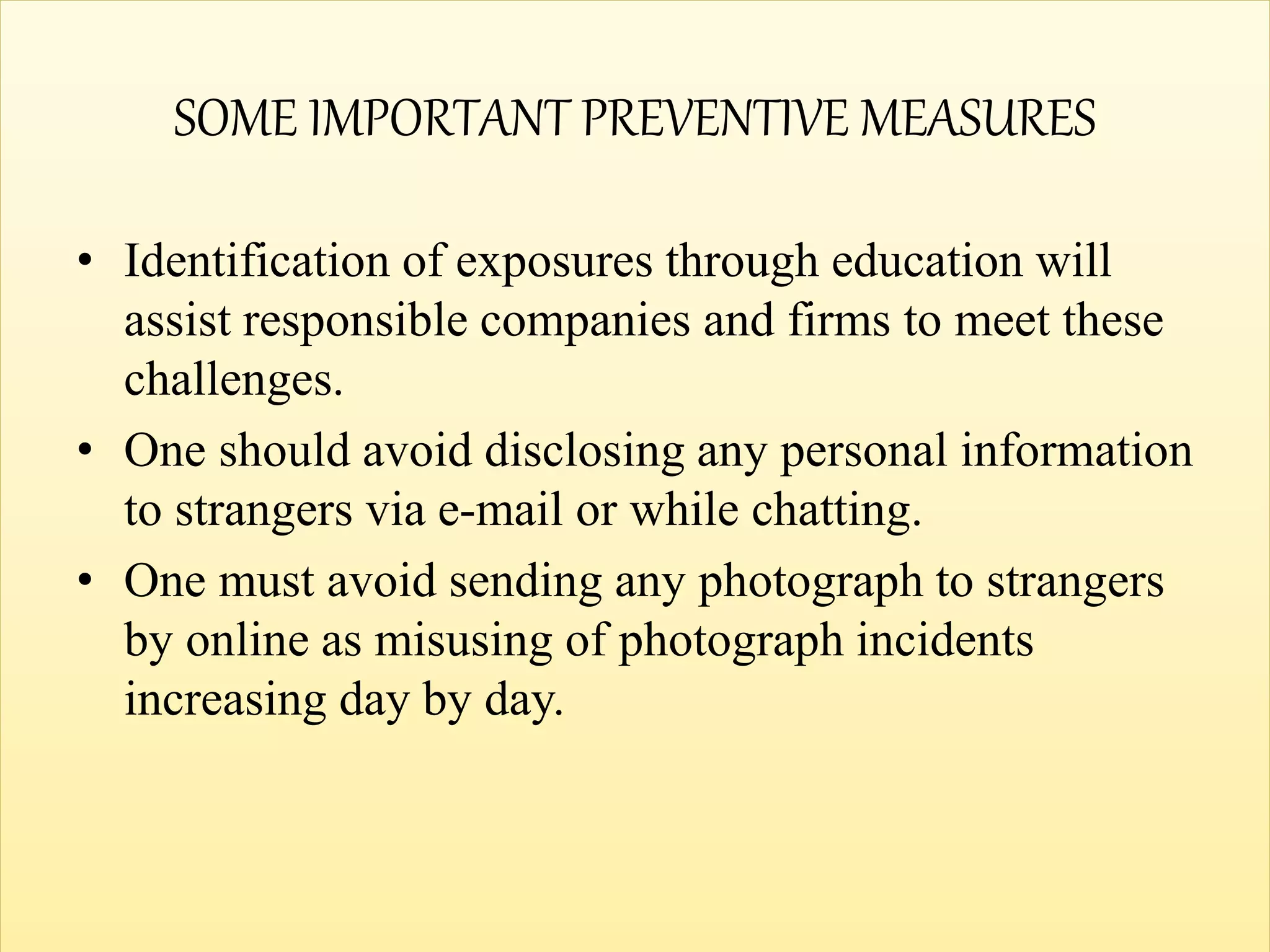 SOME IMPORTANT PREVENTIVE MEASURES
• Identification of exposures through education will
assist responsible companies and firms to meet these
challenges.
• One should avoid disclosing any personal information
to strangers via e-mail or while chatting.
• One must avoid sending any photograph to strangers
by online as misusing of photograph incidents
increasing day by day.
 