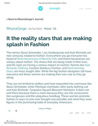 12/01/2017 It the reality stars that are making splash in Fashion
https://www.dailystrength.org/journals/it­the­reality­stars­that­are­making­splash­in­fashion 1/2
< Back to RihanaGorge's Journal
RihanaGorge 01/11/2017 Mood:  Ok
It the reality stars that are making
splash in Fashion
The names Stassi Schroeder, Lisa Vanderpump and Kyle Richards are
now seriously related to fashion. Everywhere you go everyone has
heard of Real Housewives of Beverly Hills and these housewives are
serious about fashion. The shows that are being made in their lives
and life style are having a serious impact on fashion. Names like Kyle
Richards Clothing, Caroline Stanbury Fashion, and Dorit Kemsley
Dress are most sought after. While the big fashion designers still have
relevance but these women are making their own rule as they go
along.
They are not limited to clothes and have expanded into swimwear like
Stassi Schroeder white-Montauk-clambake-after-party bathing suit
and Kyle Richards’ Turquoise Squash Blossom Necklace. It does not
end there because there is more because they are into accessories
like sunglasses and the ubiquitous handbag. These women promote
fashion in ways no one ever thought was possible and what they wear
ﬁgures in the purchasing habit of everyday Americans.
Leave A Reply
post tweet pin email
Replies
0 0
Login Register
 