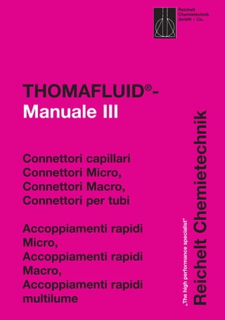 Reichelt
Chemietechnik
GmbH + Co.
„Thehighperformancespecialist”
ReicheltChemietechnik
THOMAFLUID®
-
Manuale III
Connettori capillari
Connettori Micro,
Connettori Macro,
Connettori per tubi
Accoppiamenti rapidi
Micro,
Accoppiamenti rapidi
Macro,
Accoppiamenti rapidi
multilume
 