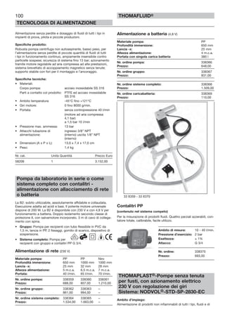 100
TECNOLOGIA DI ALIMENTAZIONE
THOMAFLUID®
Alimentazione senza perdite e dosaggio di fluidi di tutti i tipi in
impianti di prova, pilota e piccole produzioni.
Specifiche prodotto:
Robusta pompa centrifuga non autoaspirante, basso peso, per
l’alimentazione senza perdite di piccole quantità di fluidi di tutti
i tipi in funzionamento continuo, ampiamente insensibile contro
particelle sospese; sicurezza di sistema fino 13 bar; azionamento
tramite motore regolabile ad aria compressa ad alte prestazioni,
sistema brevettato di accoppiamento magnetico senza tenute;
supporto stabile con fori per il montaggio e l’ancoraggio.
Specifiche tecniche:
• Materiali:
Corpo pompa: acciaio inossidabile SS 316
Parti a contatto col prodotto: PTFE ed acciaio inossidabile
SS 316
• Ambito temperatura -45°C fino +121°C
• Giri motore: 0 fino 8000 g/min.
• Portata: senza contropressione 40 l/min
(motore ad aria compressa
4,1 bar)
a 1,5 bar 10 l/min
• Pressione max. ammessa: 13 bar
• Attacchi tubazione di ingresso 3/8” NPT
alimentazione: (interno) uscita 1/8” NPT
(interno)
• Dimensioni (A x P x L): 13,0 x 7,4 x 17,0 cm
• Peso: 1,4 kg
Nr. cat. Unità Quantità Prezzo Euro
58208 1 3.152,00
Pompa da laboratorio in serie o come
sistema completo con contalitri -
alimentazione con allacciamento di rete
o batteria
La B2: subito utilizzabile, assolutamente affidabile e collaudata.
Esecuzione adatta ad acidi e basi. Il potente motore universale
dispone di 200 W. La B2 è disponibile con 230 V e con 4,8 V per
funzionamento a batteria. Doppio isolamento secondo classe di
protezione II, con salvamotore incorporato, 3 m di cavo di collega-
mento con spina.
• Gruppo: Pompa per recipienti con tubo flessibile in PVC da
1,5 m, lancia in PP, 2 fissaggi, gomito di scarico, dispositivo di
sospensione.
• Sistema completo: Pompa per
recipienti con gruppo e contalitri PP G 3/4.
Alimentazione di rete (230 V)
Materiale pompa: PP PP Niro
Profondità immersione: 650 mm 1000 mm 1000 mm
Lancia -x: 25 mm 32 mm 28 mm
Altezza alimentazione: 5 m.c.a. 6,5 m.c.a. 7 m.c.a.
Portata: 40 l/min. 65 l/min. 70 l/min.
Nr. ordine pompa: 338359 338360 338361
Prezzo: 688,00 807,00 1.210,00
Nr. ordine gruppo: 338362 338363 –
Prezzo: 861,00 994,00 –
Nr. ordine sistema completo: 338364 338365 –
Prezzo: 1.534,00 1.663,00 –
Alimentazione a batteria (4,8 V)
Materiale pompa: PP
Profondità immersione: 650 mm
Lancia -x: 25 mm
Altezza alimentazione: 4 m.c.a.
Portata con singola carica batteria 380 l
Nr. ordine pompa: 338366
Prezzo: 648,00
Nr. ordine gruppo: 338367
Prezzo: 831,00
Nr. ordine sistema completo: 338368
Prezzo: 1.509,00
Nr. ordine caricabatteria: 338369
Prezzo: 110,00
Contalitri PP
(contenuto nel sistema competo)
Per la misurazione di prodotti fluidi. Quattro parziali azzerabili, con-
tatore totale, calibrabile, facile utilizzo.
Ambito di misura: 10 - 40 l/min.
Pressione d’esercizio: 2 bar
Esattezza: ± 1%
Attacco: G 3/4
Nr. ordine: 338370
Prezzo: 693,00
THOMAPLAST®-Pompe senza tenuta
per fusti, con azionamento elettrico
230 V con regolazione dei giri
Sistema: NODVOL®-STD-SP-2830-EC
Ambito d’impiego:
Alimentazione di prodotti non infiammabili di tutti i tipi, fluidi e di
33 8359 - 33 8370
 