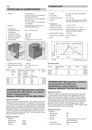 102
TECNOLOGIA DI ALIMENTAZIONE
THOMAFLUID®
• Portata: in base al tipo
0,22 fino 0,55 l/min con pressione
atmosferica Pressione
0,13 fino 0,3 l/min con sovrappres-
sione 100 mbar
0,17 fino 0,36 l/min con depressio-
ne 100 mbar
• Attacchi: bocchelli paralleli, dritti, per tubi
flessibili Ø interno 3 mm
• Temperatura
ambiente ammessa: max. +5°C fino +40°C
• Temperatura
prodotti ammessa: max. +80°C
• Depressione massima: 100 mbar
• Pressione massima: 100 mbar
• Azionamento: in base al tipo 3 V, 6 V o 9 V =
• Assorbimento corrente: < 100 mA
• Dimensioni max. (LxPxA): 28 x 16,9 x 27,1 mm
• Peso: ca. 20 g
Nr. cat. Allac- Portata non strozzata, contro Utà Prezzo
ciamen- press. sovrap- vuoto Euro
to atmo- pressio-
Volt = sferica ne 100 100
l/min mbar l/min mbar l/min
16572 3 0.22 0.13 0.17 1 351,00
16573 6 0.55 0.3 0.35 1 351,00
16574 6 0.36 0.21 0.22 1 351,00
16575 9 0.55 0.3 0.36 1 351,00
THOMAFLUID®-Micropompe a membra-
na per gas fino 850 ml/min, con aziona-
mento a bassa tensione
Sistema: NODVOL®-NP-NF-8085-D302L
Specifiche prodotto:
Pompe a membrana miniaturizzate per alimentazione senza olio e
compressione di aria ed altri gas, non aggressivi e senza conden-
sa, e per evacuazione. Motore a corrente continua a bassa tensio-
ne, pronte per il montaggio, trefoli predisposti per il collegamento
elettrico. Costruzione robusta ed esente da manutenzione per fun-
zionamento continuo e lunga durata, parti a contatto col prodotto
in polimeri a bassa usura. Montaggio libero, tuttavia l’avvio non
deve avvenire contro pressione o vuoto. Portata regolabile tramite
riduzione sul lato di aspirazione.
Specifiche tecniche:
• Materiali:
Testa pompa: Ryton
Membrana: EPDM
Valvole: ERDM
• Portata: ca. 0,85 l/min a pres. atmosferica
• Vuoto finale: 850 mbar
• Pressione d’esercizio: max. 0,15 bar
• Attacchi: bocchelli paralleli per tubo flessibile,
dritti, per tubi flessibili Ø int. 4 mm
• Temperatura
ambiente ammessa: +5°C fino +40°C
• Azionamento elettrico: in base al tipo 6 V, 12 o 24 V =
• Allacciamento elettrico: trefoli predisposti per saldatura o
per spina a bassa tensione
• Assorbimento corrente: < 200 mA
• Dimensioni max. (LxPxA): 48 x 23 x 38,5 mm
• Peso: 50 g
Specifiche ordine:
Nr. cat. Allacciamento Peso Unità Prezzo
Volt = g Euro
16576 6 50 1 432,00
16577 12 50 1 432,00
16578 24 50 1 432,00
THOMAFLUID®-Micropompe a membra-
na per gas fino 3,4 l/min, con
azionamento a bassa tensione
Sistema: NODVOL®-NP-NF-3034-D303L
Specifiche prodotto:
Pompe a membrana miniaturizzate per alimentazione senza olio
e compressione di aria ed altri gas, non aggressivi e senza con-
densa, e per evacuazione. Motore a corrente continua a bassa
tensione, pronte per il montaggio, allacciamento elettrico tramite
terminali piatti. Costruzione robusta ed esente da manutenzione
per funzionamento continuo e lunga durata, parti a contatto col
prodotto in polimeri a bassa usura. Montaggio libero, tuttavia
l’avvio non deve avvenire contro pressione o vuoto. Portata regola-
bile tramite riduzione sul lato di aspirazione.
Specifiche tecniche:
• Materiali:
Testa pompa: PPS
Membrana: CR
Valvole: CR
• Portata: in base al tipo 2,8 fino 3,4 l/min a
press. atmosferica
• Vuoto finale: 380 mbar (assoluto)
• Pressione massima: 1 bar
16 572 16 576 16 576 _ _ _ Funzionamento breve
Vuoto atm. Pressione sovrappressione
Portata
Litriincondiz.norm.
mbar bar
 