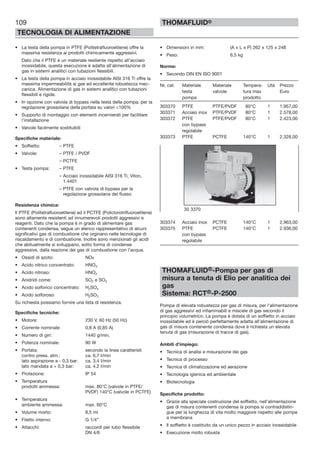109
TECNOLOGIA DI ALIMENTAZIONE
THOMAFLUID®
• La testa della pompa in PTFE (Politetrafluoroetilene) offre la
massima resistenza ai prodotti chimicamente aggressivi.
Dato che il PTFE è un materiale resiliente rispetto all’acciaio
inossidabile, questa esecuzione è adatta all’alimentazione di
gas in sistemi analitici con tubazioni flessibili.
• La testa della pompa in acciaio inossidabile AISI 316 Ti offre la
massima impermeabilità ai gas ed eccellente robustezza mec-
canica. Alimentazione di gas in sistemi analitici con tubazioni
flessibili e rigide.
• In opzione con valvola di bypass nella testa della pompa, per la
regolazione grossolana della portata su valori <100%
• Supporto di montaggio con elementi incernierati per facilitare
l’installazione
• Valvole facilmente sostituibili
Specifiche materiale:
• Soffietto: – PTFE
• Valvole: – PTFE / PVDF
– PCTFE
• Testa pompa: – PTFE
– Acciaio inossidabile AISI 316 Ti, Viton,
1.4401
– PTFE con valvola di bypass per la
regolazione grossolana del flusso
Resistenza chimica:
Il PTFE (Politetrafluoroetilene) ed il PCTFE (Policlorotrifluoroetilene)
sono altamente resistenti ad innumerevoli prodotti aggressivi e
reagenti. Dato che la pompa è in grado di alimentare gas
contenenti condensa, segue un elenco rappresentativo di alcuni
significativi gas di combustione che orginano nelle tecnologie di
riscaldamento e di combustione. Inoltre sono menzionati gli acidi
che abitualmente si sviluppano, sotto forma di condense
aggressive, dalla reazione dei gas di combustione con l’acqua.
• Ossidi di azoto: NOx
• Acido nitrico concentrato: HNO3
• Acido nitroso: HNO2
• Anidridi come: SO2 e SO3
• Acido solforico concentrato: H2SO4
• Acido solforoso: H2SO3
Su richiesta possiamo fornire una lista di resistenza.
Specifiche tecniche:
• Motore: 230 V, 60 Hz (50 Hz)
• Corrente nominale: 0,8 A (0,85 A)
• Numero di giri: 1440 g/min.
• Potenza nominale: 90 W
• Portata: secondo la linea caratteristi
contro press. atm.: ca. 6,7 I/min
lato aspirazione a - 0,3 bar: ca. 3,4 I/min
lato mandata a + 0,3 bar: ca. 4,2 I/min
• Protezione: IP 54
• Temperatura
prodotti ammessa: max. 80°C (valvole in PTFE/
PVDF) 140°C (valvole in PCTFE)
• Temperatura
ambiente ammessa: max. 60°C
• Volume morto: 8,5 ml
• Filetto interno: G 1/4”
• Attacchi: raccordi per tubo flessibile
DN 4/6
• Dimensioni in mm: (A x L x P) 262 x 125 x 248
• Peso: 6,5 kg
Norme:
• Secondo DIN EN ISO 9001
Nr. cat. Materiale Materiale Tempera- Utà Prezzo
testa valvole tura max Euro
pompa prodotto
303370 PTFE PTFE/PVDF 80°C 1 1.957,00
303371 Acciaio inox PTFE/PVDF 80°C 1 2.578,00
303372 PTFE PTFE/PVDF 80°C 1 2.423,00
con bypass
regolabile
303373 PTFE PCTFE 140°C 1 2.328,00
303374 Acciaio inox PCTFE 140°C 1 2.963,00
303375 PTFE PCTFE 140°C 1 2.936,00
con bypass
regolabile
THOMAFLUID®-Pompa per gas di
misura a tenuta di Elio per analitica dei
gas
Sistema: RCT®-P-2500
Pompa di elevata robustezza per gas di misura, per l’alimentazione
di gas aggressivi ed infiammabili e miscele di gas secondo il
principio volumetrico. La pompa è dotata di un soffietto in acciaio
inossidabile ed è perciò perfettamente adatta all’alimentazione di
gas di misura contenente condensa dove è richiesta un elevata
tenuta di gas (misurazione di tracce di gas).
Ambiti d’impiego:
• Tecnica di analisi e misurazione dei gas
• Tecnica di processo
• Tecnica di climatizzazione ed aerazione
• Tecnologia igienica ed ambientale
• Biotecnologia
Specifiche prodotto:
• Grazie alla speciale costruzione del soffietto, nell’alimentazione
gas di misura contenenti condensa la pompa si contraddistin-
gue per la lunghezza di vita molto maggiore rispetto alle pompe
a membrana
• Il soffietto è costituito da un unico pezzo in acciaio inossidabile
• Esecuzione molto robusta
30 3370
 