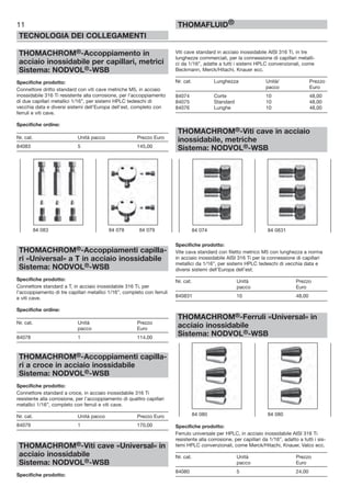THOMACHROM®-Accoppiamento in
acciaio inossidabile per capillari, metrici
Sistema: NODVOL®-WSB
Specifiche prodotto:
Connettore dritto standard con viti cave metriche M5, in acciaio
inossidabile 316 Ti resistente alla corrosione, per l’accoppiamento
di due capillari metallici 1/16”, per sistemi HPLC tedeschi di
vecchia data e diversi sistemi dell’Europa dell’est, completo con
ferruli e viti cave.
Specifiche ordine:
Nr. cat. Unità pacco Prezzo Euro
84083 5 145,00
THOMACHROM®-Accoppiamenti capilla-
ri «Universal» a T in acciaio inossidabile
Sistema: NODVOL®-WSB
Specifiche prodotto:
Connettore standard a T, in acciaio inossidabile 316 Ti, per
l’accoppiamento di tre capillari metallici 1/16”, completo con ferruli
e viti cave.
Specifiche ordine:
Nr. cat. Unità Prezzo
pacco Euro
84078 1 114,00
THOMACHROM®-Accoppiamenti capilla-
ri a croce in acciaio inossidabile
Sistema: NODVOL®-WSB
Specifiche prodotto:
Connettore standard a croce, in acciaio inossidabile 316 Ti
resistente alla corrosione, per l’accoppiamento di quattro capillari
metallici 1/16”, completo con ferruli e viti cave.
Nr. cat. Unità pacco Prezzo Euro
84079 1 170,00
THOMACHROM®-Viti cave «Universal» in
acciaio inossidabile
Sistema: NODVOL®-WSB
Specifiche prodotto:
Viti cave standard in acciaio inossidabile AISI 316 Ti, in tre
lunghezze commerciali, per la connessione di capillari metalli-
ci da 1/16”, adatte a tutti i sistemi HPLC convenzionali, come
Beckmann, Merck/Hitachi, Knauer ecc.
Nr. cat. Lunghezza Unità/ Prezzo
pacco Euro
84074 Corte 10 48,00
84075 Standard 10 48,00
84076 Lunghe 10 48,00
THOMACHROM®-Viti cave in acciaio
inossidabile, metriche
Sistema: NODVOL®-WSB
Specifiche prodotto:
Vite cava standard con filetto metrico M5 con lunghezza a norma
in acciaio inossidabile AISI 316 Ti per la connessione di capillari
metallici da 1/16”, per sistemi HPLC tedeschi di vecchia data e
diversi sistemi dell’Europa dell’est.
Nr. cat. Unità Prezzo
pacco Euro
840831 10 48,00
THOMACHROM®-Ferruli «Universal» in
acciaio inossidabile
Sistema: NODVOL®-WSB
Specifiche prodotto:
Ferrulo universale per HPLC, in acciaio inossidabile AISI 316 Ti
resistente alla corrosione, per capillari da 1/16”, adatto a tutti i sis-
temi HPLC convenzionali, come Merck/Hitachi, Knauer, Valco ecc.
Nr. cat. Unità Prezzo
pacco Euro
84080 5 24,00
11
TECNOLOGIA DEI COLLEGAMENTI
THOMAFLUID®
84 083 84 078 84 079
84 080 84 080
84 074 84 0831
 