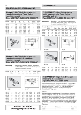 28
TECNOLOGIA DEI COLLEGAMENTI
THOMAFLUID®
THOMAFLUID®-High-Tech-Attacchi
rapidi simmetrico a T con filetto
maschio, metrici
Tipo: NODVOL®-ELGEES TE 3808 NPT
Nr. cat. Ø est. C A L M Unità/ Prezzo
tubo “ mm mm mm pacco Euro
46270 4 1/8 9,8 17,6 23,0 1 81,00
46271 6 1/8 12,1 21,0 28,0 1 83,00
46272 6 1/4 12,1 21,0 28,0 1 83,00
46273 8 1/8 14,8 23,0 31,0 1 90,00
46274 8 1/4 14,8 23,0 31,0 1 90,00
46275 10 1/4 17,5 28,5 38,5 1 124,00
46276 10 3/8 17,5 28,5 38,5 1 124,00
THOMAFLUID®-High-Tech-Attacchi
rapidi asimmetrici a T con filetto
maschio, metrici
Tipo: NODVOL®-ELGEES TE 3803 BSP
Esecuzione: adattatori a T con filetto femmina, asimmetrici,
con filetto NPT per tubi metrici, attacchi girevoli,
In acciaio inossidabile AISI 316
Nr. cat. Ø est. C A L L1 M Unità/ Prezzo
tubo “ mm mm mm mm pacco Euro
46277 4 1/8 9,8 17,6 18,0 22,5 1 72,00
46278 6 1/8 12,1 21,0 22,0 27,0 1 81,00
46279 6 1/4 12,1 21,0 22,0 27,0 1 81,00
46280 8 1/8 14,8 23,0 23,5 30,5 1 99,00
46281 8 1/4 14,8 23,0 23,5 30,5 1 99,00
46282 10 1/4 17,5 28,5 29,5 37,5 1 125,00
46283 10 3/8 17,5 28,5 29,5 37,5 1 125,00
THOMAFLUID®-High-Tech-Attacchi
rapidi asimmetrici a T con filetto
maschio, metrici
Tipo: NODVOL®-ELGEES TE 3803 NPT
Esecuzione: adattatori a T con filetto femmina, asimmetrici,
con filetto NPT per tubi metrici, attacchi girevoli,
In acciaio inossidabile AISI 316
Nr. cat. Ø est. C A L L1 M Unità/ Prezzo
tubo “ mm mm mm mm pacco Euro
46284 4 1/8 9,8 17,6 18,0 22,5 1 81,00
46285 6 1/8 12,1 21,0 22,0 27,0 1 87,00
46286 6 1/4 12,1 21,0 22,0 27,0 1 87,00
46287 8 1/8 14,8 23,0 23,5 30,5 1 98,00
46288 8 1/4 14,8 23,0 23,5 30,5 1 98,00
46289 10 1/4 17,5 28,5 29,5 37,5 1 124,00
46290 10 3/8 17,5 28,5 29,5 37,5 1 124,00
THOMAFLUID®-High-Tech-Dima per
l’incisione di scanalature
Tipo: NODVOL®-ELGEES 3870
Dispositivo per l’incisione di scanalature adesive sulla superficie
esterna di tubi, metrici ed in pollici, in acciaio inossidabile con
diametro esterno fino a 12 mm o 1/2”, per l’accoppiamento
di tubazioni tramite gli elementi di collegamento rapido
THOMAFLUID® High-Tech.
Utilizzo:
Allentando la vite zigrinata laterale (1) viene regolato il diametro
esterno del tubo da tagliare (2), che viene bloccato serrando la
vite zigrinata (3). L’estremità del tubo viene infilata nella dima (4)
e la ruota di taglio viene premuta contro il tubo tramite la vite
zigrinata grande (5). Rotando la dima, sulla superficie del tubo
viene realizzata un’incisione precisa e conforme al sistema. Dopo il
trattamento, il tubo d’acciaio è adatto all’accoppiamento con tutti
gli elementi del sistema di connessione rapida THOMAFLUID®-
High-Tech.
Nr. cat. Unità/pacco Prezzo Euro
46296 1 373,00
46 270 46 270
46 277 46 277
46 284 46 284
46 296 46 296
Ordini per email
www@oxymilano.eu
 