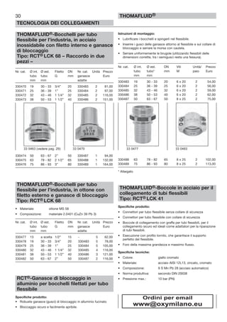 30
TECNOLOGIA DEI COLLEGAMENTI
THOMAFLUID®
THOMAFLUID®-Bocchelli per tubo
flessibile per l’industria, in acciaio
inossidabile con filetto interno e ganasce
di bloccaggio
Tipo: RCT® LCK 68 – Raccordo in due
pezzi –
Nr. cat. Ø int. Ø est. Filetto DN Nr. cat. Unità Prezzo
tubo tubo G mm ganasce Euro
mm mm adatte
330470 19 30 - 33 3/4” 20 330483 2 81,00
330471 25 36 - 39 1” 25 330484 2 97,00
330472 32 43 - 46 1 1/4” 32 330485 2 116,00
330473 38 50 - 53 1 1/2” 40 330486 2 151,00
330474 50 63 - 67 2” 50 330487 1 94,00
330475 63 78 - 82 2 1/2” 65 330488 1 132,00
330476 75 86 - 93 3” 80 330489 1 164,00
THOMAFLUID®-Bocchelli per tubo
flessibile per l’industria, in ottone con
filetto esterno e ganasce di bloccaggio
Tipo: RCT® LCK 68
• Materiale: ottone MS 58
• Composizione: materiale 2.0401 (CuZn 39 Pb 3)
Nr. cat. Ø int. Ø est. Filetto DN Nr. cat. Unità Prezzo
tubo tubo G mm ganasce Euro
mm mm adatte
330477 13 a scelta 1/2” 15 - 5 62,00
330478 19 30 - 33 3/4” 20 330483 5 78,00
330479 25 36 - 39 1” 25 330484 5 105,00
330480 32 43 - 46 1 1/4” 32 330485 4 116,00
330481 38 50 - 53 1 1/2” 40 330486 3 121,00
330482 50 63 - 67 2” 50 330487 2 116,00
RCT®-Ganasce di bloccaggio in
alluminio per bocchelli filettati per tubo
flessibile
Specifiche prodotto:
• Robuste ganasce (gusci) di bloccaggio in alluminio fucinato
• Bloccaggio sicuro e facilmente apribile.
Istruzioni di montaggio:
• Lubrificare i bocchelli e spingerli nel flessibile.
• Inserire i gusci delle ganasce attorno al flessibile e sul collare di
bloccaggio e serrare la morsa con cautela.
• Serrare uniformemente le brugole (utilizzando flessibili delle
dimensioni corrette, tra i semigusci resta una fessura).
Nr. cat. Ø int. Ø est. DN Viti Unità/ Prezzo
tubo tubo* mm M paio Euro
mm mm
330483 19 30 - 33 20 6 x 20 2 54,00
330484 25 36 - 39 25 6 x 20 2 56,00
330485 32 43 - 46 32 6 x 20 2 59,00
330486 38 50 - 53 40 6 x 20 2 62,00
330487 50 63 - 67 50 8 x 25 2 75,00
330488 63 78 - 82 65 8 x 25 2 102,00
330489 75 86 - 93 80 8 x 25 2 113,00
* Allargato
THOMAFLUID®-Boccole in acciaio per il
collegamento di tubi flessibili
Tipo: RCT® LCK 41
Specifiche prodotto:
• Connettori per tubo flessibile senza collare di sicurezza
• Connettori per tubo flessibile con collare di sicurezza
• Boccole di collegamento con graffa per tubi flessibili, per il
collegamento sicuro ed ideali come adattatori per la riparazione
di tubi flessibili.
• Esecuzione con profilo tornito, che garantisce il supporto
perfetto del flessibile.
• Foro della massima grandezza e massimo flusso.
Specifiche tecniche:
• Colore: giallo cromato
• Materiale: acciaio AISI 12L13, zincato, cromato
• Composizione: 9 S Mn Pb 28 (acciaio automatico)
• Norma produttiva: secondo DIN 20038
• Pressione max.: 10 bar (PN)
33 0463 (vedere pag. 29) 33 0470 33 0477 33 0483
Ordini per email
www@oxymilano.eu
 